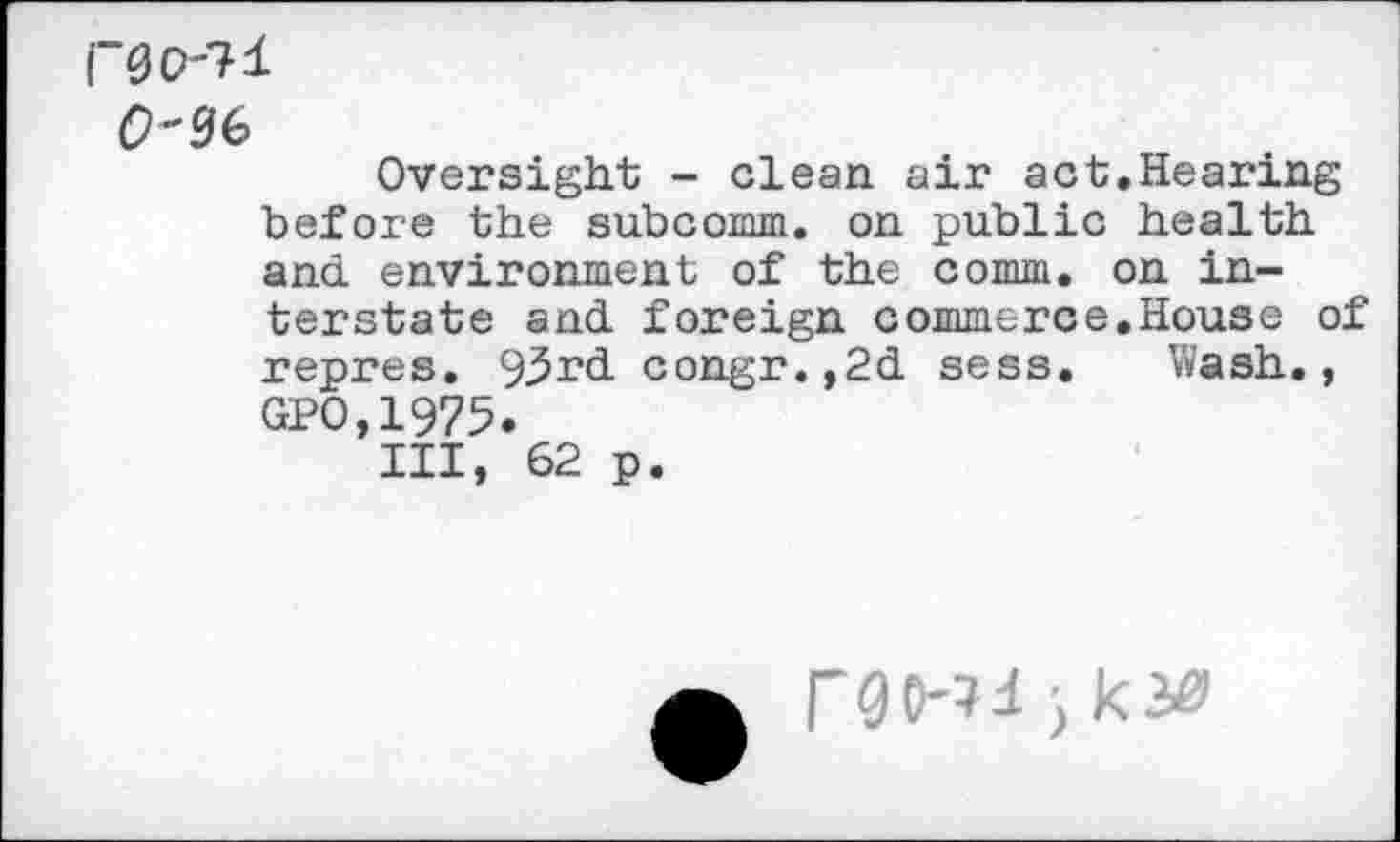 ﻿F0O-71 0-36
Oversight - clean air act.Hearing before the subcomm, on public health and. environment of the comm, on interstate and. foreign commerce.House of repres. 93rd. congr.,2d sess. Wash., GPO,1975.
Ill, 62 p.
rgo-?4 ■) ki&